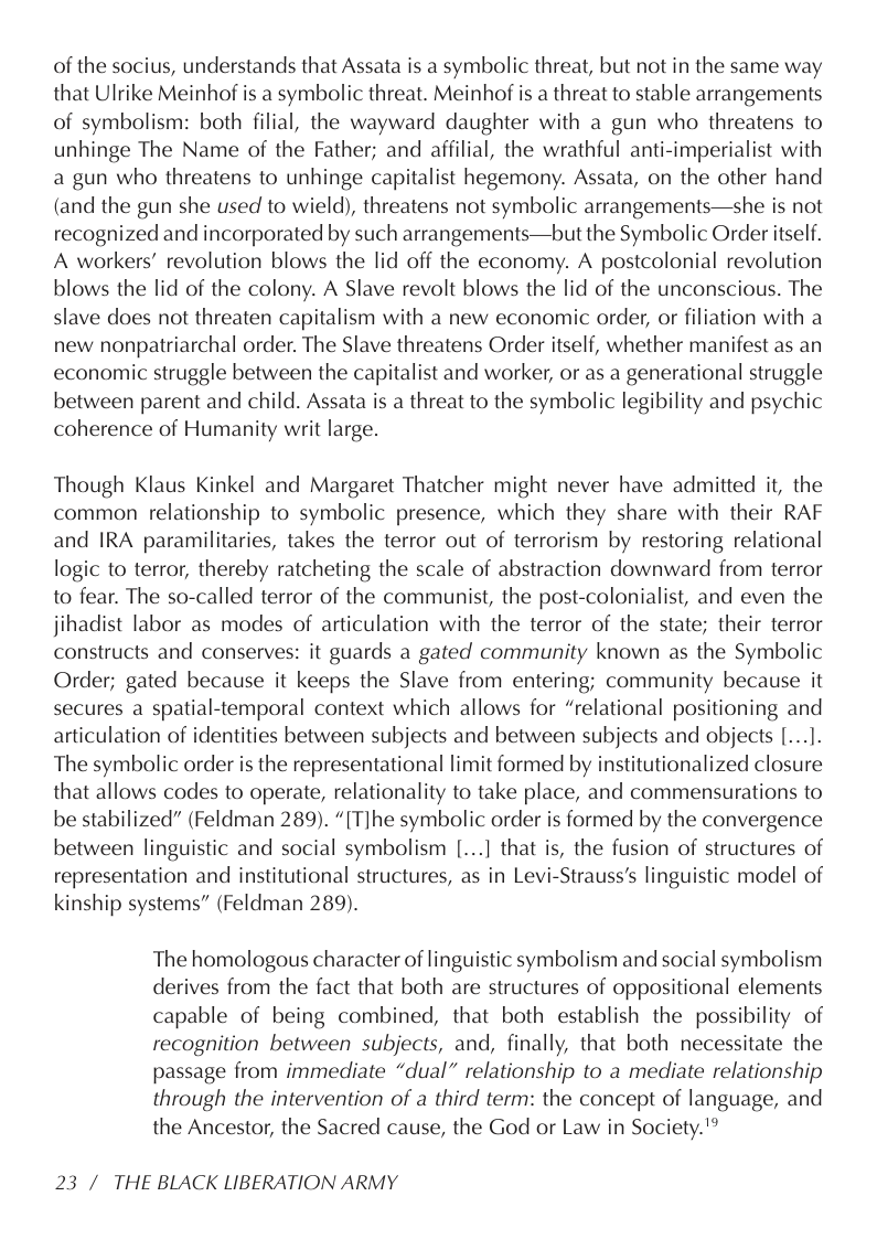 of the socius, understands that Assata is a symbolic threat, but not in the same way that Ulrike Meinhof is a symbolic threat. Meinhof is a threat to stable arrangements of symbolism: both filial, the wayward daughter with a gun who threatens to unhinge The Name of the Father; and affilial, the wrathful anti-imperialist with a gun who threatens to unhinge capitalist hegemony. Assata, on the other hand (and the gun she used to wield), threatens not symbolic arrangements—she is not recognized and incorporated by such arrangements—but the Symbolic Order itself. A workers’ revolution blows the lid off the economy. A postcolonial revolution blows the lid of the colony. A Slave revolt blows the lid of the unconscious. The slave does not threaten capitalism with a new economic order, or filiation with a new nonpatriarchal order. The Slave threatens Order itself, whether manifest as an economic struggle between the capitalist and worker, or as a generational struggle between parent and child. Assata is a threat to the symbolic legibility and psychic coherence of Humanity writ large.  Though Klaus Kinkel and Margaret Thatcher might never have admitted it, the common relationship to symbolic presence, which they share with their RAF and IRA paramilitaries, takes the terror out of terrorism by restoring relational logic to terror, thereby ratcheting the scale of abstraction downward from terror to fear. The so-called terror of the communist, the post-colonialist, and even the jihadist labor as modes of articulation with the terror of the state; their terror constructs and conserves: it guards a gated community known as the Symbolic Order; gated because it keeps the Slave from entering; community because it secures a spatial-temporal context which allows for “relational positioning and articulation of identities between subjects and between subjects and objects [...]. The symbolic order is the representational limit formed by institutionalized closure that allows codes to operate, relationality to take place, and commensurations to be stabilized” (Feldman 289). “[T]he symbolic order is formed by the convergence between linguistic and social symbolism [...] that is, the fusion of structures of representation and institutional structures, as in Levi-Strauss’s linguistic model of kinship systems” (Feldman 289).  The homologous character of linguistic symbolism and social symbolism derives from the fact that both are structures of oppositional elements capable of being combined, that both establish the possibility of recognition between subjects, and, finally, that both necessitate the passage from immediate “dual” relationship to a mediate relationship through the intervention of a third term: the concept of language, and the Ancestor, the Sacred cause, the God or Law in Society."  23/ THE BLACK LIBERATION ARMY 
